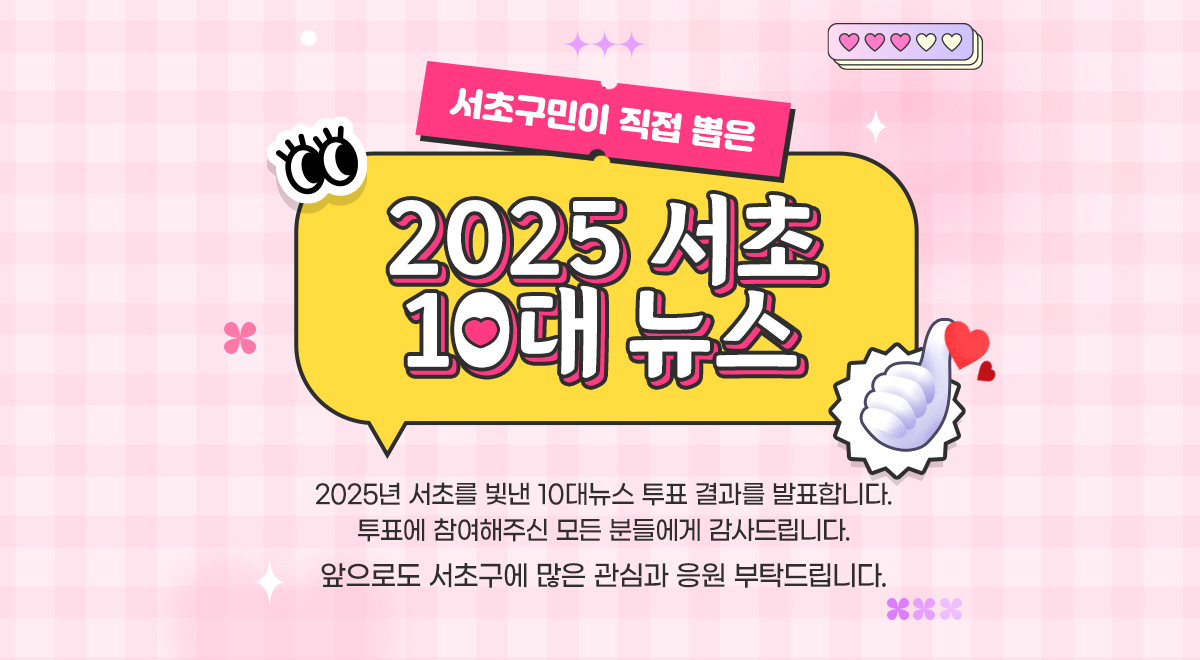 서초구민이 직접 뽑은 2025 서초 10대 뉴스 - 2025년 서초를 빛낸 10대뉴스 투표 결과를 발표합니다. 투표에 참여해주신 모든 분들에게 감사드립니다. 앞으로도 서초구에 많은 관심과 응원 부탁드립니다.