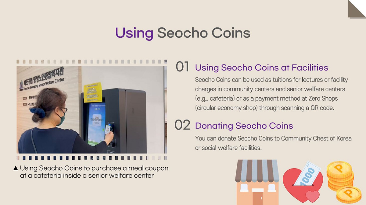 Using Seocho Coins 01. Unis Seocho Coins at Facilities : Seocho coins can be used as tuitions for lectures or facility charges in community centers and senior welfare centers (e.g., cafeteria) or as a payment method at Zero Shops (circular economy shop) througn scanning a QR code. 02. Donating Seocho Coins : You can donate Seocho Coins to Community Chest of Korea or social welfare facilities. Picture : Using Seocho Coins to purchase a meal coupon at a cafeteria inside a senior welfare center.
