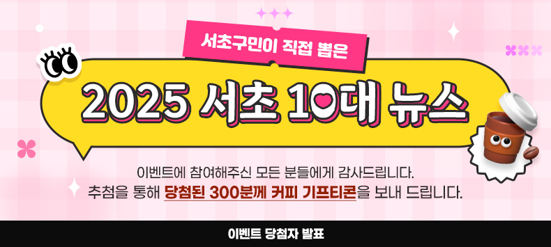 서초구민이 직접 뽑는 2025 서초 10대 뉴스 이벤트에 참여해주신 모든 분께 감사드립니다. 추첨을 통해 당첨된 300분께 커피 기프티콘을 보내드립니다.