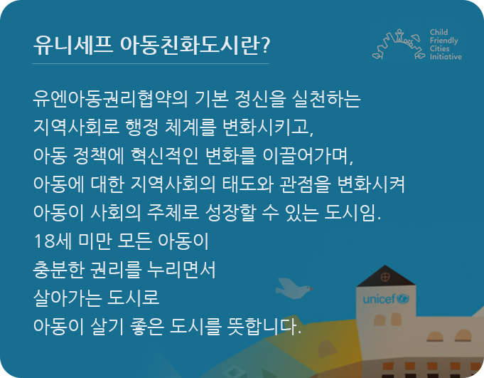 유엔아동권리협약의 기본 정신을 실천하는 지역사회로 행정 체계를 변화시키고, 아동 정책에 혁신적인 변화를 이끌어가며, 아동에 대한 지역사회의 태도와 관점을 변화시켜 아동이 사회의 주체로 성장할 수 있는 도시임. 18세 미만 모든 아동이 충분한 권리를 누리면서 살아가는 도시로 아동이 살기 좋은 도시를 뜻합니다.