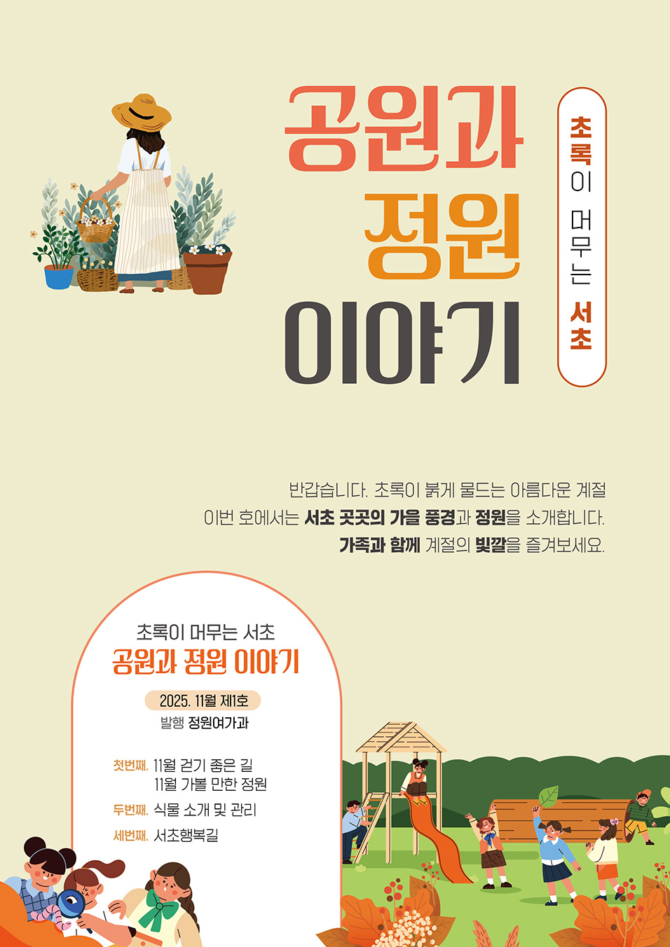 초록이 머무는 서초 공원과 정원 이야기 반갑습니다. 초록이 옷을 갈아입는 계절, 이번 호에서는 서초 곳곳의 가을 풍경과 정원을 소개합니다. 가족과 함께 계절의 빛깔을 즐겨보세요. 초록이 머무는 서초 공원과 정원 이야기. 2025. 11월 제1호 발행 정원여가과 첫번째 11월 걷기 좋은 길 11월 가볼 만한 정원, 두번째. 식물 소개 및 관리, 세번째. 서초행복길