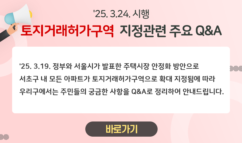 '25.3.24 시행
토지거래허가구역 지정관련 주요 Q&A

'25.3.19 정부와 서울시가 발표한 주택시장 안정화 방안으로 
서초구 내 모든 아파트가 토지거래허가구역으로 확대 지정됨에 따라
우리구에서는 주민들의 궁금한 사항을 Q&A로 정리하여 안내드립니다. 

=> 바로가기