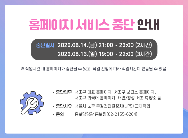 홈페이지 서비스 중단 안내
중단일시 2026.08.14.(금) 21:00 ~ 23:00 (2시간)
            2026.08.16.(일) 19:00 ~ 22:00 (3시간)

※ 작업시간 내 홈페이지가 중단될 수 있고, 작업 진행에 따라 작업시간이 변동될 수 있음.

중단업무 : 서초구 대표홈페이지, 서초구 보건소 홈페이지, 서초구 외국어 홈페이지, 태안/횡성 서초 휴양소 등
중단사유 : 서울시 노후 무정전전원장치(UPS) 교체작업
문의 : 홍보담당관 홍보팀(02-2155-6264)