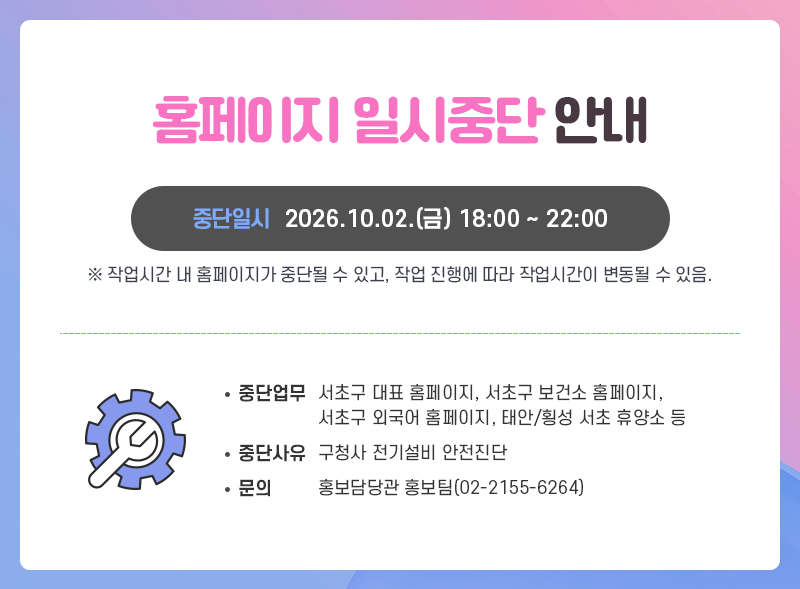 홈페이지 일시중단 안내
중단일시 2026.10.02.(금) 18:00 ~ 22:00
※ 작업시간 내 홈페이지가 중단될 수 있고, 작업 진행에 따라 작업시간이 변동될 수 있음.

중단업무 : 서초구 대표 홈페이지, 서초구 보건소 홈페이지, 서초구 외국어 홈페이지, 태안/횡성 서초 휴양소 등
중단사유 : 구청사 전기설비 안전진단
문의 홍보담당관 홍보팀(02-2155-6264)