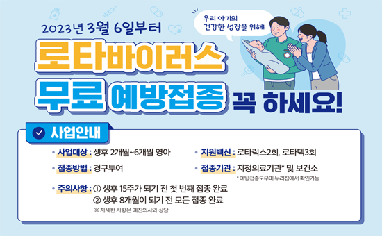  - 지원대상 : 생후 2개월~6개월 영아
 - 접종방법 : 경구투여
 - 접종기관 : 위탁의료기관, 서초보건지소 
  ※ 위탁의료기관 찾기 : 예방접종 도우미 사이트(https://nip.kdca.go.kr)에서 확인
 - 지원 백신 : 로타릭스2회, 로타텍3회
 - 주의사항  ① 생후15주가 되기 전 첫 번째 접종 완료
             ② 생후 8개월이 되기 전 모든 접종 완료
 - 문의번호 : 건강관리과 02.2155.5497,5494,8062