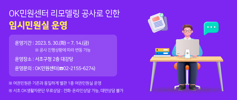 OK민원센터 리모델링 공사로 인한 임시민원실 운영

운영기간 : 2023. 5. 30.(화) ~ 7. 14.(금) ※ 공사 진행상황에 따라 변동 가능

운영장소 : 서초구청 2층 대강당

운영문의 : OK민원센터(☎02-2155-6274)

※ 여권민원은 기존과 동일하게 별관 1층 여권민원실 운영

※ 서초 OK생활자문단 무료상담 : 전화·온라인상담 가능, 대면상담 불가
