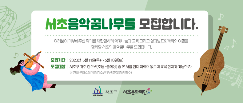 서초음악꿈나무를 모집합니다.

여러분이 기부해주신 악기를 재탄생시켜 악기나눔과 교육 그리고 성과발표회까지의 여정을 함께할 서초의 음악꿈나무를 모집합니다.

 - 모집기간 : 2023. 5. 11.(목) ~ 6. 10.(토)
 - 모집대상 : 서초구 거주 청소년(초등, 중학생) 중 본 사업 참여 이력이 없으며 교육 참여가 가능한 자
  ※관내 문화소외 계급 청소년 우선 모집(증빙 필수)