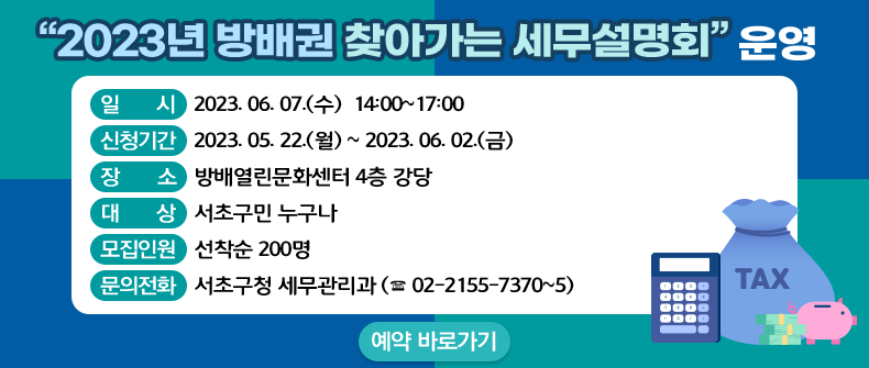    ○ 일    시 : 2023. 06. 07.(수)  14:00~17:00            
   ○ 장    소 : 방배열린문화센터 4층 강당
   ○ 대    상 : 서초구민 누구나
   ○ 모집인원 : 선착순 200명
   ○ 신청기간 : 2023.05.22.(월) ~ 2023.06.02.(금)
   ○ 문의전화 : 서초구청 세무관리과 (☎ 02-2155-7370~5)  