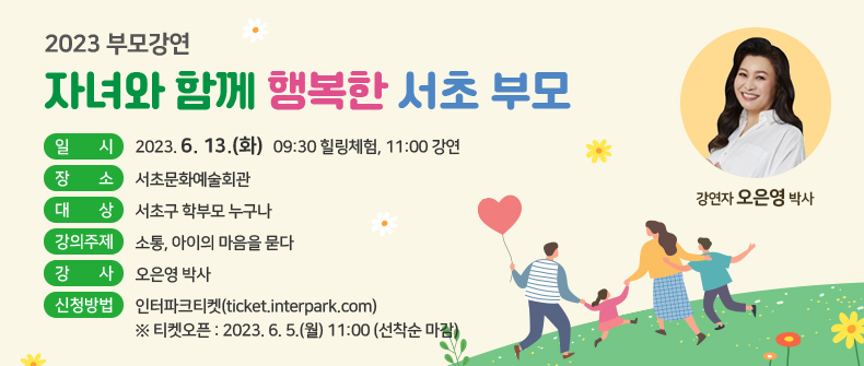 2023 부모강연 「자녀와 함께 행복한 서초 부모」

 (일    시) 2023. 6. 13.(화) 09:30 힐링체험, 11:00 강연
 (장    소) 서초문화예술회관
 (대    상) 서초구 학부모 누구나
 (강의주제) 소통, 아이의 마음을 묻다
 (강    사) 오은영 박사
 (신청방법) : 인터파크티켓(ticket.interpark.com)
  ※ 티켓오픈 : 2023. 6. 5.(월) 11:00 (선착순 마감)