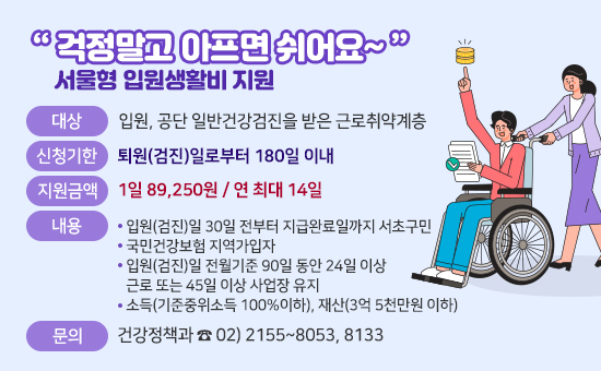 
 “ 걱정말고 아프면 쉬어요~ ”
(서울형 입원생활비 지원)
대상
 - 입원, 공단 일반건강검진을 받은 근로취약계층 
신청기한
- 퇴원(검진)일로부터 180일 이내
신청기준
- 입원(검진)일 30일 전부터 지급완료일까지 서초구민 
- 국민건강보험 지역가입자
- 입원(검진)일 전월기준 90일 동안 24일 이상 근로 
  또는 45일 이상 사업장 유지
- 소득(기준중위소득 100%이하), 재산(3억 5천만원 이하)
지원금액
- 1일 89,250원 / 연 최대 14일
문의
건강정책과 ☎ 02) 2155~8053, 8133 
