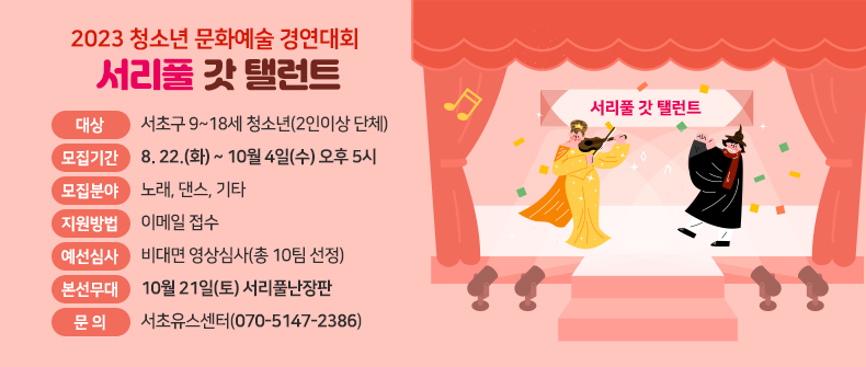 󰏚 2023 청소년 문화예술 경연대회 <서리풀갓탤런트>

❍ 대 상 : 서초구 9~18세 청소년(2인이상 단체)

❍ 모집기간 : 8. 22.(화) ~ 10월 4일(수) 오후 5시

❍ 모집분야 : 노래, 댄스, 기타

❍ 지원방법 : 이메일 접수

❍ 예선심사 : 비대면 영상심사(총 10팀 선정)

❍ 본선무대 : 10월 21일(토) 서리풀난장판

❍ 문 의 : 서초유스센터(070-5147-2386)
