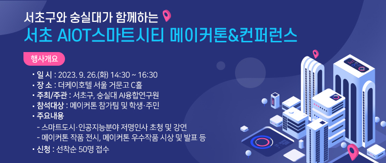 서초 AIOT스마트시티 메이커톤&컨퍼런스

 □ 행사 개요

   ○ 일 시 : 2023. 9. 26.(화) 14:30 ~ 16:30
   ○ 장 소 : 더케이호텔 서울 거문고 C홀
   ○ 주최/주관 : 서초구, 숭실대 AI융합연구원
   ○ 참석대상 : 메이커톤 참가팀 및 주민(150명)
     - 참가팀 10팀(32명) ※주민팀(가족팀포함) 3개팀, 대학생팀 5개팀,             고등학교(로봇고) 2개팀
    ○ 주요내용
     - 스마트도시·인공지능분야 저명인사 초청 및 강연
     - 메이커톤 작품 전시, 메이커톤 우수작품 시상 및 발표 등
