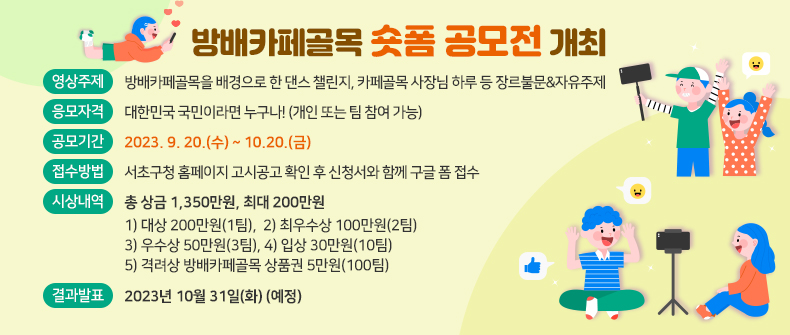 □ 방배카페골목 숏폼 공모전 개최
  - 영상주제 : 방배카페골목을 배경으로 한 댄스 챌린지, 카페골목 사장님의
              하루 등 장르불문&자유주제
  - 응모자격 : 대한민국 국민이라면 누구나! (개인 또는 팀 참여 가능)
  - 공모기간 : 2023. 9. 20.(수) ~ 10.20.(금)
  - 접수방법 : 서초구청 홈페이지 고시공고 확인 후 신청서와 함께 구글 폼 접수
  - 시상내역 : 총 상금 1,350만원, 최대 200만원
    1) 대상 200만원(1팀),
    2) 최우수상 100만원(2팀)
    3) 우수상 50만원(3팀)
    4) 입상 30만원(10팀)
    5) 격려상 방배카페골목 상품권 5만원(100팀)
  - 결과발표 : 2023년 10월 31일(화) (예정)
