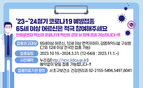 접종권고대상: 65세이상 어르신, 12세 이상 면역저하자, 감염취약시설 구성원
              (그외 12세 이상 전국민 접종 가능) 
▶접종일정 : 2023.10.19.~2024.3.31.
           (12-64세 :  2023.11.1.~)
▶사전예약 : 누리집(http://ncvr.kdca.go.kr)
          예약없이 당일 접종 가능합니다~!!
▶인플루엔자 백신과 코로나19 백신은 같은 날 함께 접종 가능합니다~!!!

▶접종의료기관 문의: 서초구보건소 건강관리과 02-2155-5496,5497,8041