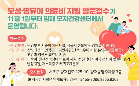 모성·영유아 의료비 지원 방문접수가
   11월 1일부터 양재 모자건강센터에서 운영됩니다.
   (방문접수)
   · 난임부부 : 난임부부 시술비 지원사업, 서울시 한의약 난임치료 지원사업
   · 임산부 : 산모신생아 건강관리 지원사업(산후도우미 지원,본인부담금 환급)
              고위험 임산부 의료비 지원
   · 영유아 : 미숙아·선천성이상아 의료비 지원, 선천성대사이상 검사비 및 환아관리
              난청지원, 저소득층 기저귀조제분유
    (오시는길) 서초구 양재천로 125-10, 양재공영주차장 3층 
   ※ 자세한 사항은  양재모자건강센터 2155-8086,8365,8363