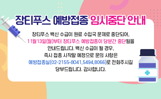 장티푸스 백신 수급이 원료 수입국 문제로 중단되어, 11월13일(월)부터 장티푸스 예방접종이 당분간 중단됨을 안내드립니다. 
백신 수급이 될 경우, 즉시 접종 시작할 예정으로 문의 사항은 예방접종실
(02-2155-8041,5494,8066)로 전화주시길 당부드립니다. 감사합니다.
