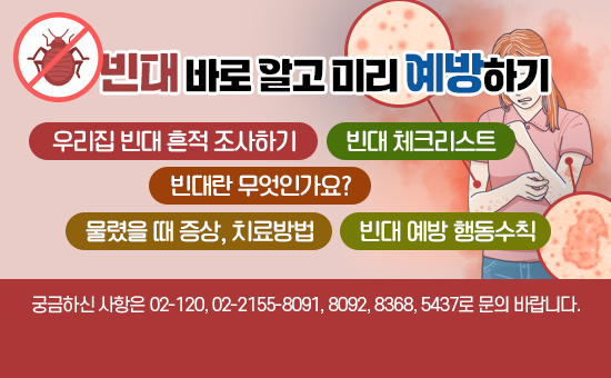 빈대 바로 알고 미리 예방하기

우리집 빈대 흔적 조사하기
빈대란 무엇인가요?
물렸을 때 증상, 치료방법
빈대 체크리스트
빈대 예방 행동수칙

궁금하신 사항은 02-120, 02-2155-8091, 8092, 8368, 5437로 문의 바랍니다.