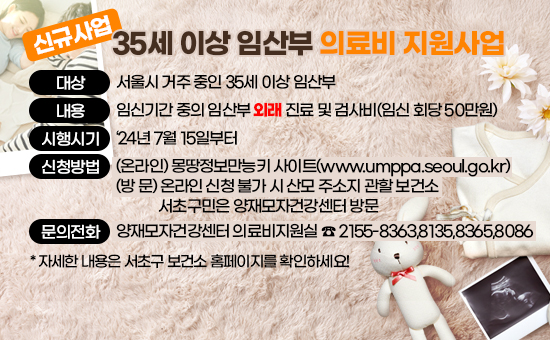  1. 대    상 : 서울시 거주 중인 35세 이상 임산부
 2. 내    용 : 임신기간 중의 임산부 외래 진료 및 검사비(임신 회당 50만원)
 3. 시행시기 : ‘24년 7월 15일부터
 4. 신청방법 : (온라인) 몽땅정보만능키 사이트(www.umppa.seoul.go.kr)
              (방  문) 온라인 신청 불가 시 산모 주소지 관할 보건소 
                       서초구민은 양재모자건강센터 방문
 5. 문의전화 : 양재모자건강센터 의료비지원실 ☎ 2155-8363,8135,8365,8086
 * 자세한 내용은 서초구 보건소 홈페이지를 확인하세요!