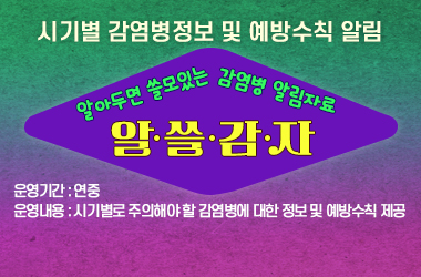  알·쓸·감·자(알아두면 쓸모있는 감염병알림 자료)
  - 시기별 감염병 정보 및 예방수칙 알림

 ○ 운영기간 : 연중
 ○ 운영내용 : 시기별로 주의해야 할 감염병에 대한 정보 및 예방수칙 제공