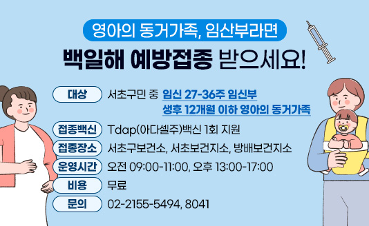 영아의 동거가족, 임산부라면 백일해 예방접종 받으세요!

○ 대   상 : 서초구민 중
   - 임신 27-36주 임신부
   - 생후 12개월 이하 영아의 동거가족
○ 접종백신: Tdap(아다셀주)백신 1회 지원
○ 접종장소: 서초구보건소, 서초보건지소, 방배보건지소
○ 운영시간: 오전 09:00-11:00, 오후 13:00-17:00
○ 비용: 무료
○ 문  의 : 02-2155-5494, 8041

