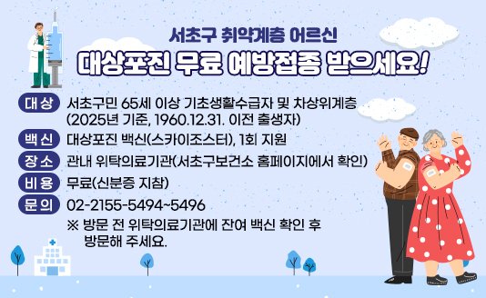 
○ 대 상 : 서초구민 65세 이상 기초생활수급자 및 차상위계층 
          (2025년 기준, 1960.12.31. 이전 출생자) 
○ 백 신 : 대상포진 백신(스카이조스터), 1회 지원
○ 장 소 : 관내 위탁의료기관(서초구보건소 홈페이지에서 확인)
○ 비 용 : 무료(신분증 지참)
○ 문 의 : 02-2155-5494~5496
 ※ 방문 전 위탁의료기관에 잔여 백신 확인 후 방문해 주세요.

