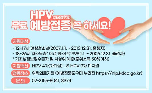 

○ 지원대상
 - 12~17세 여성청소년(2007.1.1. ~ 2013.12.31. 출생자)
 - 18~26세 저소득층* 여성 청소년(1998.1.1. ~ 2006.12.31. 출생자)
    * 기초생활보장수급자 및 차상위 계층(중위소득 50%이하)
○ 지원백신
 - HPV 4가(가다실) ※ HPV 9가 미지원
○ 접종장소 : 위탁의료기관 (바로가기 - 예방접종도우미 누리집(https://nip.kdca.go.kr)
○ 문  의 : 02-2155-8041, 8374 


