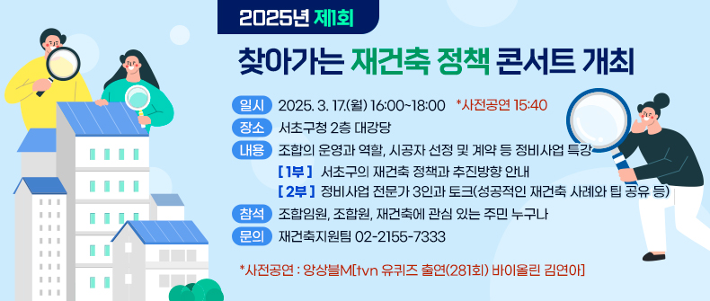  ○ 일  시 : 2025. 3. 17.(월) 16:00~18:00 *사전공연 15:40
 ○ 장  소 : 서초구청 2층 대강당
 ○ 내  용 : 조합의 운영과 역할, 시공자 선정 및 계약 등 정비사업 특강
   - 1부 : 서초구의 재건축 정책과 추진방향 안내
   - 2부 : 정비사업 전문가 3인과 토크(성공적인 재건축 사례와 팁 공유 등)
 ○ 참  석 : 조합임원, 조합원, 재건축에 관심 있는 주민 누구나
 ○ 문  의 : 재건축지원팀 02-2155-7333
   *사전공연 : 앙상블M[tvn 유퀴즈 출연(281회) 바이올린 김연아]