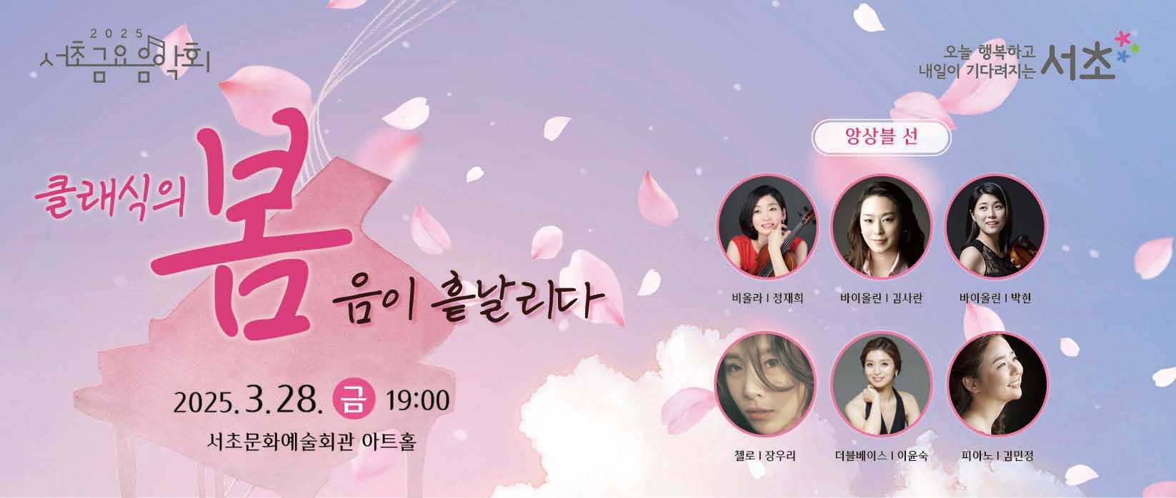 󰏚 클래식의 봄 : 음이 흩날리다
 ❍ 출 연 진 : 앙상블 선(정재희, 김사란, 박현, 장우리, 이윤숙, 김민정)
 ❍ 공연내용 : ‘앙상블 선’의 봄맞이 정통 클래식 공연
 ❍ 공연일시 : 2025. 3. 28.(금) 19:00 ~ 20:30 (90분)
 ❍ 공연장소 : 서초문화예술회관 아트홀 