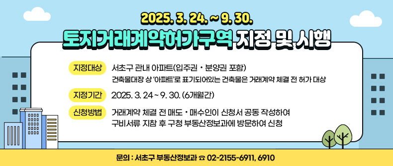 -「토지거래계약허가구역」지정 및 시행 (2025. 3. 24. ~ 9. 30.) -

- 지정대상 : 서초구 관내 아파트(입주권·분양권 포함)
  ▶ 건축물대장 상 ‘아파트’로 표기되어있는 건축물은 거래계약 체결 전 허가 대상
- 지정기간 : 2025. 3. 24 ~ 9. 30. (6개월간)
- 신청방법 : 거래계약 체결 전 매도·매수인이 신청서 공동 작성하여 구비서류 지참 후 구청 부동산정보과에 방문하여 신청
- 문의 : 서초구 부동산정보과  ☎ 02-2155-6911, 6910