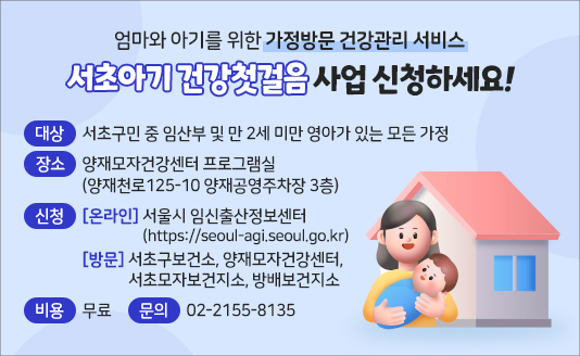 엄마와 아기를 위한 가정방문 건강관리 서비스
서초아기 건강첫걸음 사업 신청하세요!

대상: 서초구민 중 임산부 및 만 2세 미만 영아가 있는 모든 가정
장소: 양재모자건강센터 프로그램실(양재천로125-10 양재공영주차장 3층)
신청: [온라인] 서울시 임신출산정보센터(https://seoul-agi.seoul.go.kr) 
      [방  문] 서초구보건소, 양재모자건강센터, 서초모자보건지소, 방배보건지소
비용: 무료
문의: 02-2155-8135
