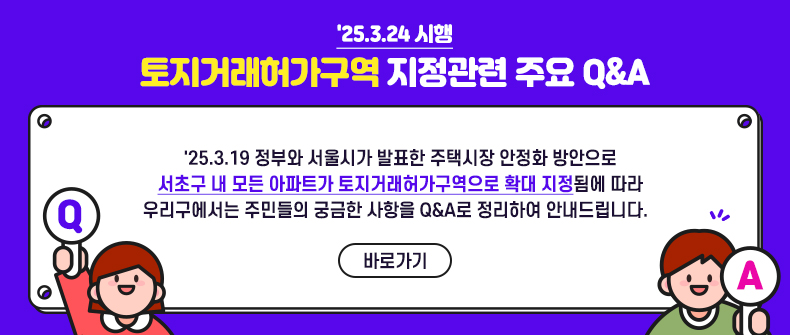 '25.3.24 시행
토지거래허가구역 지정관련 주요 Q&A


'25.3.19 정부와 서울시가 발표한 주택시장 안정화 방안으로 
서초구 내 모든 아파트가 토지거래허가구역으로 확대 지정됨에 따라
우리구에서는 주민들의 궁금한 사항을 Q&A로 정리하여 안내드립니다.  

 
