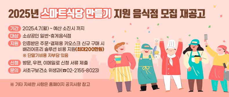 2025년 스마트식당 만들기 지원 음식점 모집 재공고

- 기간 : 2025.2.24.(월) ~ 예산 소진시 까지
- 대상 : 소상공인 일반·휴게음식점
- 지원 : 인증받은 주문·결제용 키오스크 신규 구매 시 
        배리어프리 솔루션 비용 지원(최대200만원)
        ※ 단말기비용 자부담 있음
- 신청 : 방문, 우편, 이메일로 신청 서류 제출
- 문의 : 서초구보건소 위생과(☎02-2155-8023)
※ 기타 자세한 사항은 홈페이지 공지사항 참고