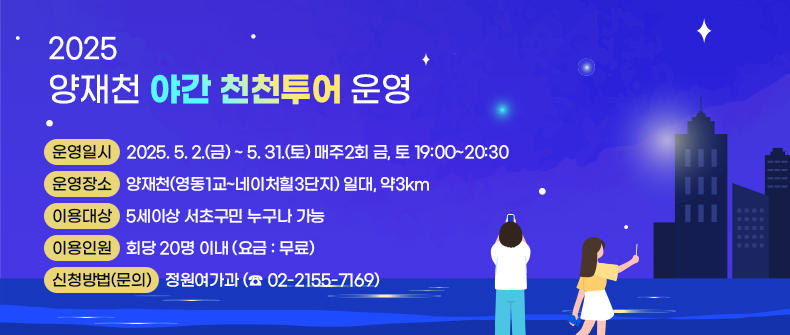  
 운영일시 : 2025. 5. 2.(금) ~ 5. 31.(토) 매주2회 금, 토 19:00~20:30
 운영장소 : 양재천(영동1교~네이처힐3단지) 일대, 약3km
 이용대상 : 5세이상 서초구민 누구나 가능
 이용인원 : 회당 20명 이내 (요금 : 무료)
 신청방법(문의) : 정원여가과 (☎ 02-2155-7169)
