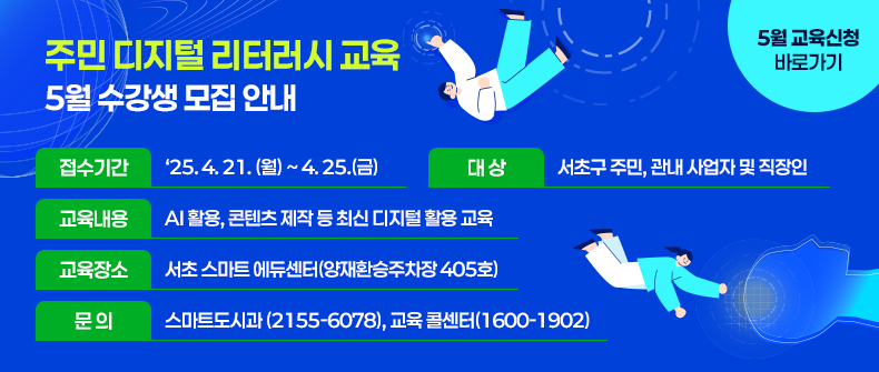   ㅇ 접수기간 : ‘25. 4. 21. (월) ~ 4. 25.(금)
  ㅇ 대    상 : 서초구 주민, 관내 사업자 및 직장인
  ㅇ 교육내용 : AI 활용, 콘텐츠 제작 등 최신 디지털 활용 교육
  ㅇ 교육장소 : 서초 스마트 에듀센터(양재환승주차장 405호)
  ㅇ 문의 : 스마트도시과 (2155-6078), 교육 콜센터(1600-1902)
 
                                    <5월 교육신청 바로가기>