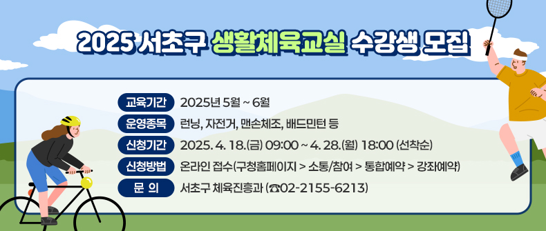  2025 서초구 생활체육교실 수강생 모집


❍ 교육기간 : 2025년 5월 ~ 6월
❍ 운영종목 : 런닝, 자전거, 맨손체조, 배드민턴 등 
❍ 신청기간 : 2025. 4. 18.(금) 09:00 ~ 4. 28.(월) 18:00 (선착순)
❍ 신청방법 : 온라인 접수(구청홈페이지 > 소통/참여 > 통합예약 > 강좌예약)
❍ 문    의 : 서초구 체육진흥과 (☎02-2155-6213)
