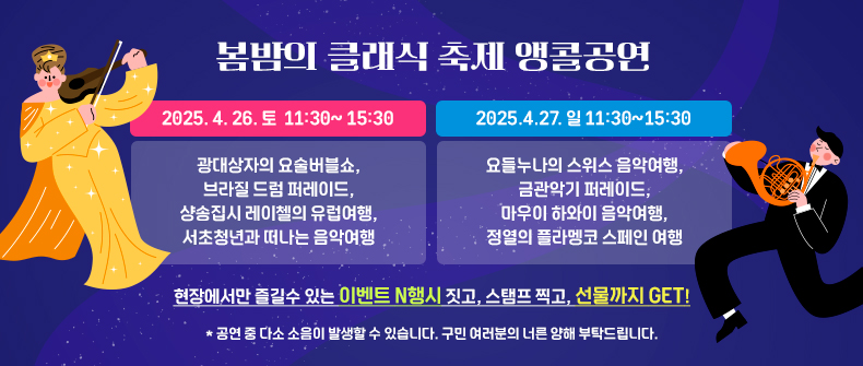 2025. 4. 26. 토 11:30~ 15:30 광대상자의 요술버블쇼, 브라질 드럼 퍼레이드, 샹송집시 레이첼의 유럽여행, 서초청년과 떠나는 음악여행
2025.4.27. 일 11:30~15:30 요들누나의 스위스 음악여행, 금관악기 퍼레이드, 마우이 하와이 음악여행, 정열의 플라멩코 스페인 여행
현장에서만 즐길수 있는 이벤트 N행시 짓고, 스탬프 찍고, 선물까지 GET!
공연 중 다소 소음이 발생할 수 있습니다. 구민 여러분의 너른 양해 부탁드립니다.