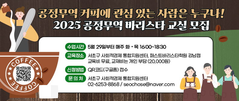  공정무역 커피에 관심 있는 사람은 누구나! 
 2025 공정무역 바리스타 교실 모집

- 수업시간 : 5월 29일부터 매주 화·목 16:00~18:30   
- 교육장소 : 서초구 사회적경제 통합지원센터, 퍼스트바리스타학원 강남점 
- 교육비 무료, 교재비는 개인 부담 (20,000원)
- 신청방법 : QR코드(구글폼) 접수 
- 문 의 처 : 서초구 사회적경제 통합지원센터 
             02-6253-8868 / seochose@naver.com
