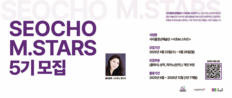 웹배너 내용 적어서 보내드립니다!

SEOCHO M.STARS 5기 모집

서리풀청년예술단 <서초M.스타즈>는, 서초구와 서초문화재단이 청년 예술인의 지속적인 음악 활동을 위해 2년간 체계적이고 전문적인 맞춤형 프로듀싱을 지원하는 서초구만의 청년 예술인 지원 사업입니다.

사업명
서리풀청년예술단 <서초M.스타즈>

모집기간
2025년 4월 23일(수) ~ 5월 26일(월)

모집부문
(클래식) 성악, 피아노(반주) / 개인 부문

활동기간
2025년 6월 ~ 2026년 12월 (1년 7개월)

온라인 지원 신청
(QR 코드)