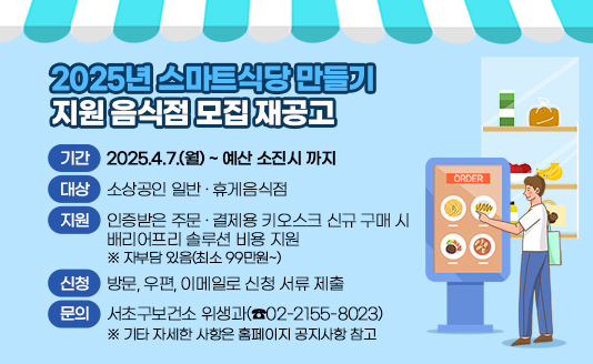 - 기간 : 2025.4.7.(월) ~ 예산 소진시 까지
- 대상 : 소상공인 일반·휴게음식점
- 지원 : 인증받은 주문·결제용 키오스크 신규 구매 시 
        배리어프리 솔루션 비용 지원
        ※ 자부담 있음(최소 99만원~)
- 신청 : 방문, 우편, 이메일로 신청 서류 제출
- 문의 : 서초구보건소 위생과(☎02-2155-8023)
※ 기타 자세한 사항은 홈페이지 공지사항 참고