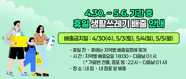     『4.30. ~ 5.6. 기간 중 휴일 생활쓰레기 배출 안내』
   ○ 배출금지일 : 4/30(수), 5/3(토), 5/4(일), 5/5(월)
 
    - 휴일 전·후에는 지역별 배출일정에 맞게
    - 시 간 : 지역별 배출요일 18:00 ~ 다음날 01시
             ( * 가로변 건물, 점포 등 : 22시 ~ 다음날 01시)
    - 장 소 : 내 집 · 내 점포 앞 배출