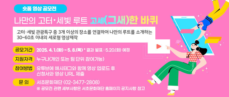 ○ 숏폼 영상 공모전<나만의 고터·세빛 루트-고세(그새)한 바퀴>
 - 공모내용 
   ▶고터·세빛 관광특구 중 3개 이상의 장소를 연결하여 나만의 루트를 소개하는 
      30~60초 이내의 세로형 영상제작
 - 공모기간 : 2025. 4. 1.(화) ~ 5. 8.(목)    * 결과 발표 : 5.20.(화) 예정
 - 지원자격 : 누구나(개인 또는 팀 단위 참여가능)  
 - 참여방법 : 유투브에 해시태그와 함께 영상 업로드 후 신청서와 영상 URL 제출
 - 문   의 : 서초문화재단 (02-3477-2808)
   ※ 공모전 관련 세부사항은 서초문화재단 홈페이지 공지사항 참고