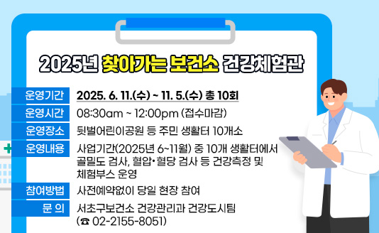  ◦ 운영기간 : 2025. 6. 11.(수) ~ 11. 5.(수) 총 10회
 ◦ 운영시간 : 08:30am ~ 12:00pm (접수마감)
 ◦ 운영장소 : 뒷벌어린이공원 등 주민 생활터 10개소
 ◦ 운영내용 : 사업기간(2025년 6 ~ 11월) 중 10개 생활터에서 골밀도 검사, 
               혈압·혈당 검사 등 건강측정 및 체험부스 운영 
 ◦ 참여방법 : 사전예약없이 당일 현장 참여
 ◦ 문    의 : 서초구보건소 건강관리과 건강도시팀(☎ 02-2155-8051)