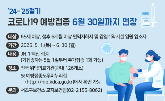 ○ 대  상 : 65세 이상, 생후 6개월 이상 면역저하자 및 감염취약시설 입원 입소자
○ 기  간 : 2025. 5. 1.(목) ~ 6. 30.(월)
​○ 내  용 : JN.1 백신 접종(기접종자는 5월 1일부터 추가접종 1회 가능)
○ 장  소 : 전국 위탁의료기관(관내 126개소)
  ※ 예방접종도우미누리집(http://nip.kdca.go.kr)에서 확인 가능 ​
○ 문  의 : 서초구보건소 모자보건팀(02-2155-8062)

