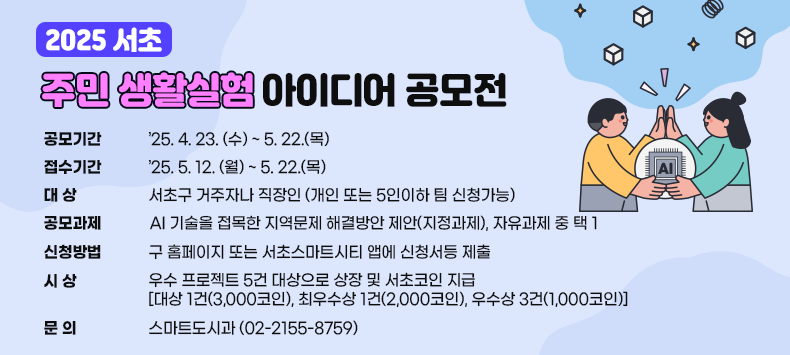 ㅇ 공모기간 : ‘25. 4. 23. (수) ~ 5. 22.(목)
 ㅇ 접수기간 : ‘25. 5. 12. (월) ~ 5. 22.(목)
 ㅇ 대    상 : 서초구 거주자나 직장인(개인 또는 5인이하 팀 신청가능)
 ㅇ 공모과제 : AI 기술을 접목한 지역문제 해결방안 제안(지정과제), 자유과제 중 택 1
 ㅇ 신청방법 : 구 홈페이지 또는 서초스마트시티 앱에 신청서등 제출
ㅇ 시     상 : 우수 프로젝트 5건 대상으로 상장 및 서초코인 지급 
    [대상 1건(3,000코인), 최우수상 1건(2,000코인), 우수상 3건(1,000코인)]
 ㅇ 문    의 : 스마트도시과 (02-2155-8759)
