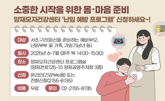 소중한 시작을 위한 몸·마음 준비 
양재모자건강센터 ‘난임 예방 프로그램’ 신청하세요~!

대상: 서초구민(임신을 준비하는 예비부모, 난임부부 및 가족, 가임기남녀 등)
일시: 2025년 6~7월 (매주 목 14:00~15:30)
장소: 양재모자건강센터 프로그램실(양재천로125-10 양재공영주차장 3층)
신청: 온라인(건강부e음) 또는 전화신청(2155-8135)
비용: 무료
문의: 02-2155-8135
