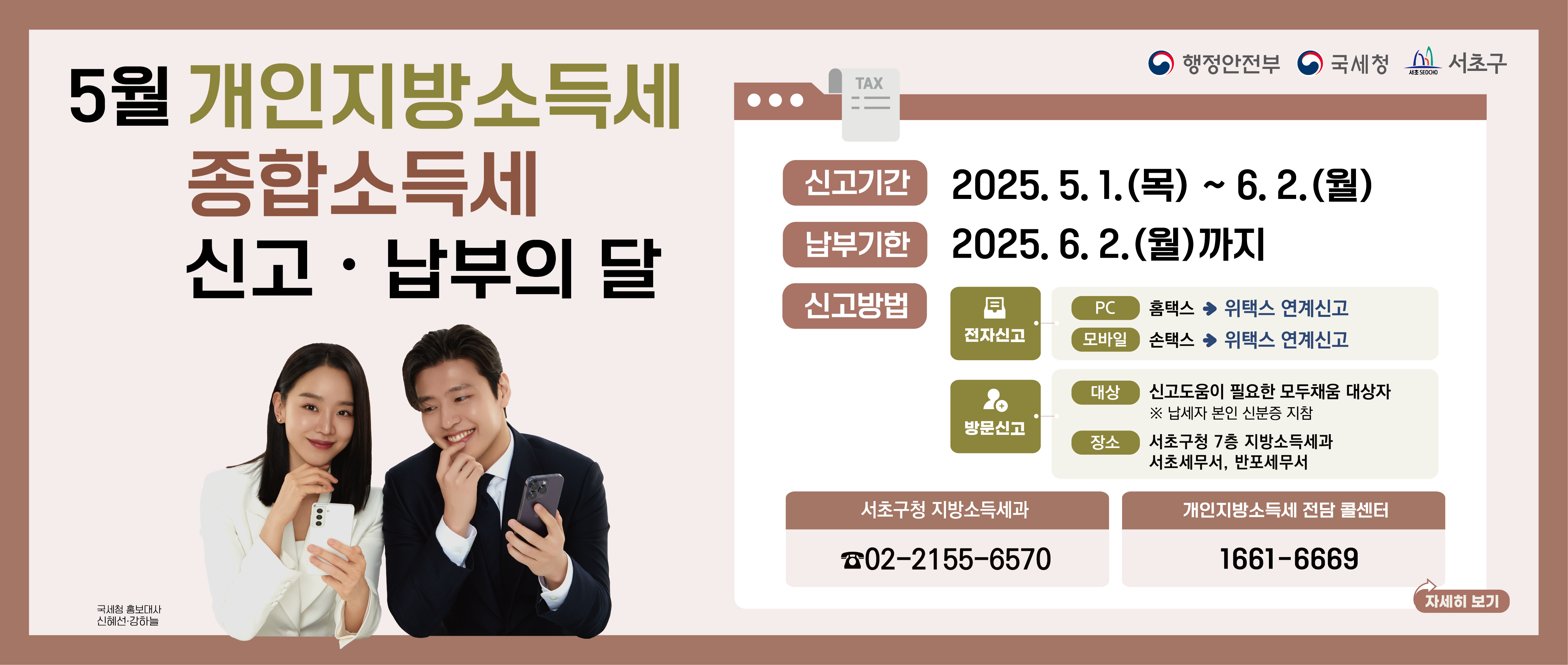 2025년 5월은 종합소득세·개인지방소득세
신고·납부의 달입니다.
  
○ 신고·납부기간 : 2025. 5. 1.(목) ~ 6. 2.(월)
○ 신고 방법  
① 전자신고 : 홈택스 ⇒ 위택스 연계신고
② 모바일신고 : 손택스 ⇒ 위택스 연계신고　
③ 방문신고 : 서초구청(7층 지방소득세과), 서초세무서, 반포세무서 내 통합신고창구 
     ※ 방문신고 대상: 모두채움납부서를 받은 납세자
○ 문의 : 서초구청 지방소득세과 ☎ 02-2155-6570
         종합소득세 상담 콜센터 ☎ 126  
         개인지방소득세 상담 콜센터 ☎ 1661-6669