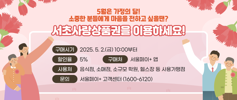 
5월은 가정의 달! 소중한 분들에게 마음을 전하고 싶을땐? 
서초사랑상품권을 이용하세요!

  - 구매시기 : 2025. 5. 2.(금) 10:00부터
  - 할 인 율 : 5% 
  - 구 매 처 : 서울페이+ 앱 
  - 사 용 처 : 음식점, 소매점, 소규모 학원, 헬스장 등 사용가맹점
  ※ 문    의 : 서울페이+ 고객센터 (1600-6120)


