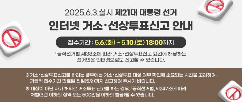 2025.6.3.실시 제21대 대통령 선거 인터넷 거소・선상투표신고 안내



 

 

「공직선거법」제38조에 따라 거소・선상투표신고 요건에 해당하는 선거인은 인터넷으로도 신고할 수 있습니다.

  

접수기간 5.6.(화) ~ 5.10.(토) 18:00까지

※거소・선상투표신고를 하려는 경우에는 거소・선상투표 대상 여부 확인에 소요되는 시간을 고려하여, 가급적 접수기간 만료일 전일(5.9.)까지 신고하여 주시기 바랍니다.

  

※대상이 아닌 자가 허위로 거소투표 신고를 하는 경우, 「공직선거법」제247조에 따라 처벌(3년 이하의 징역 또는 500만원 이하의 벌금)될 수 있습니다.



 
