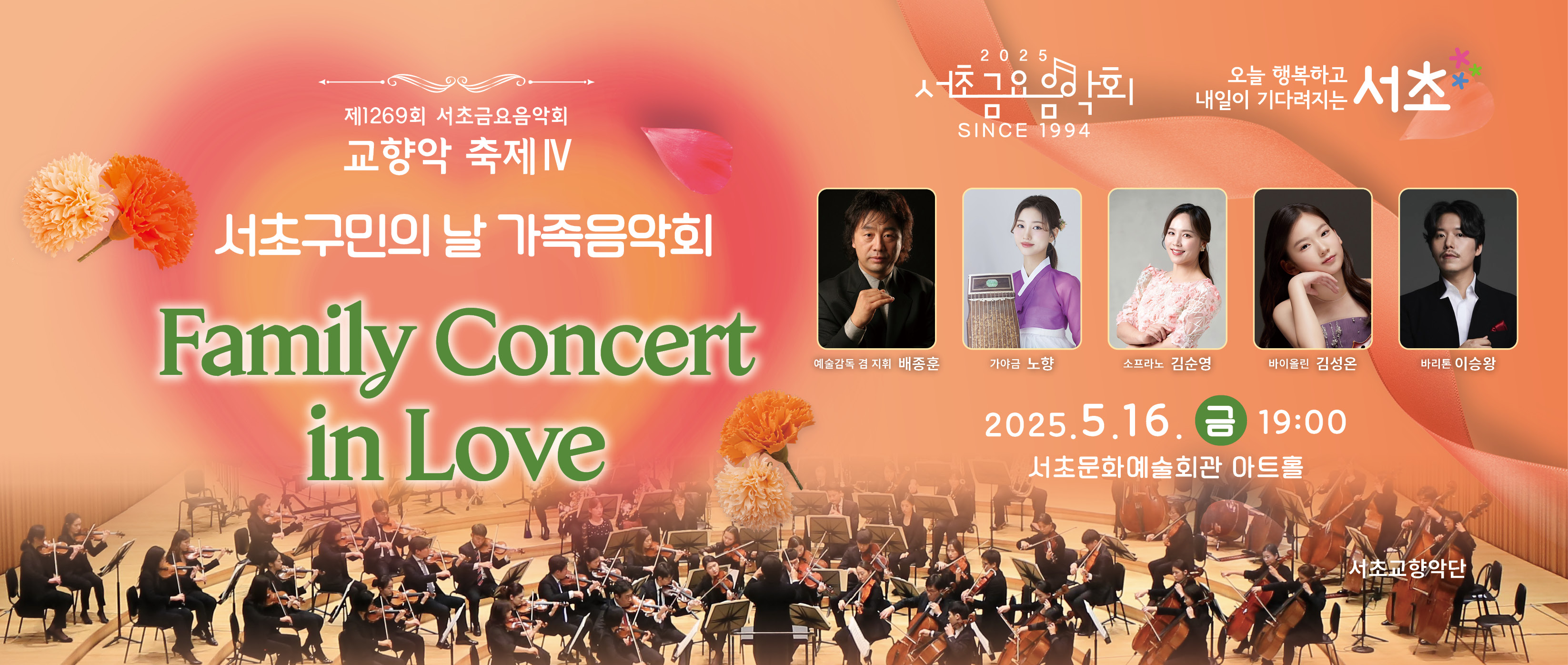 󰏚 제1269회 서초금요음악회 <Family Concert in Love>
 ❍ 출 연 진 : 서초교향악단(지휘자 배종훈, 가야금 노향,소프라노 김순영, 바이올린 김성온, 바리톤 이승왕)
 ❍ 공연내용 : 서초금요음악회 교향악 축제 Ⅳ
  - 자연 이야기 : 비발디, 사계 중 ‘여름’ / 생상스, 동물의 사육제 중 ‘백조’
  - 나라사랑 이야기 : 이지수, 아리랑 랩소디 / 독립운동 영화 OST 메들리
  - 가족(위로와 사랑 그리고 행복) : 뢰블란, 당신이 나를 일으켜 주시기에 /모차르트, 바이올린 협주곡 3번 외 3곡
  - 지브리 애니메이션 OST 메들리
 ❍ 공연일시 : 2025. 5. 16.(금) 19:00 ~ 20:30 (90분)
 ❍ 공연장소 : 서초문화예술회관 아트홀 