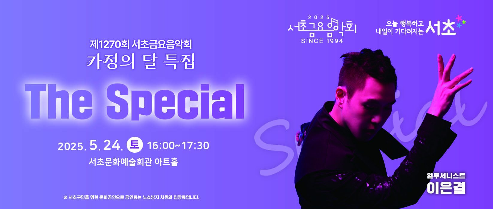 󰏚 제1270회 서초금요음악회 가정의 달 특집서초토요콘서트 <The Special>
 ❍ 출 연 진 : 일루셔니스트 이은결
 ❍ 공연내용 : 가정의 달 특집 일루션 퍼포먼스
 ❍ 공연일시 : 2025. 5. 24.(토) 16:00 ~ 17:30 (90분)
 ❍ 공연장소 : 서초문화예술회관 아트홀
 ※ 서초구민만 예약가능하며, 예매자와 일행 모두 주소지가 서초구여야 예매 및 관람 가능